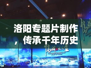 洛陽專題片制作，傳承千年歷史文化的影像盛宴