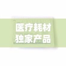 醫(yī)療耗材獨(dú)家產(chǎn)品，醫(yī)療耗材新品種 