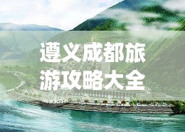 遵義成都旅游攻略大全，暢游兩地必知！