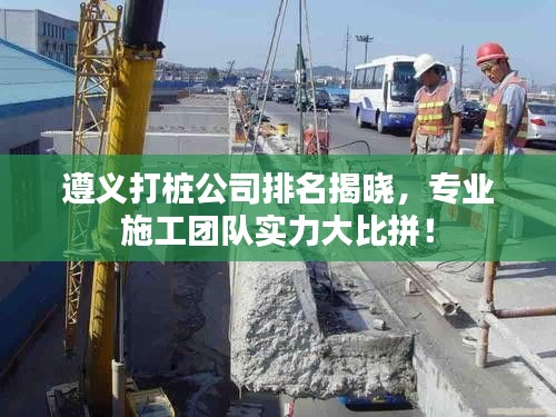 遵義打樁公司排名揭曉，專業(yè)施工團隊實力大比拼！