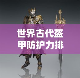 世界古代盔甲防護(hù)力排名揭秘，頂級防護(hù)裝備大盤點(diǎn)！
