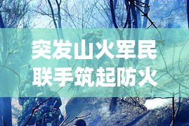 突發(fā)山火軍民聯(lián)手筑起防火長(zhǎng)城，軍地協(xié)同撲救展現(xiàn)應(yīng)急力量