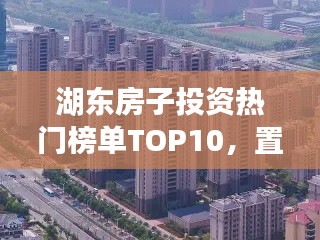 湖東房子投資熱門榜單TOP10，置業(yè)優(yōu)選，投資潛力無限！
