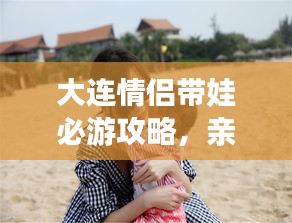 大連情侶帶娃必游攻略，親子浪漫游盡在掌握！