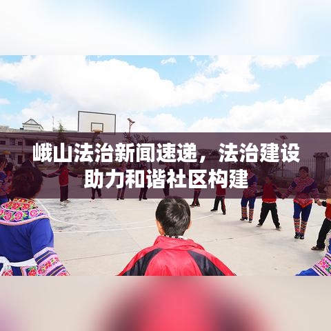 峨山法治新聞速遞，法治建設(shè)助力和諧社區(qū)構(gòu)建