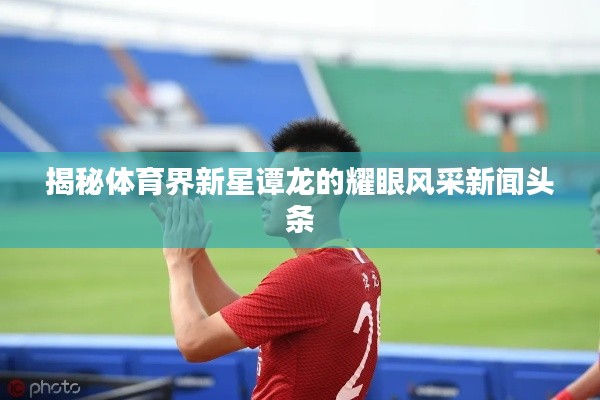 揭秘體育界新星譚龍的耀眼風(fēng)采新聞?lì)^條