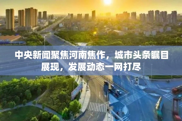 中央新聞聚焦河南焦作，城市頭條矚目展現(xiàn)，發(fā)展動(dòng)態(tài)一網(wǎng)打盡
