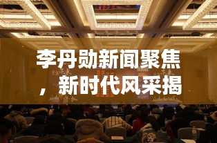 李丹勛新聞聚焦，新時代風(fēng)采揭秘，熱點一網(wǎng)打盡！