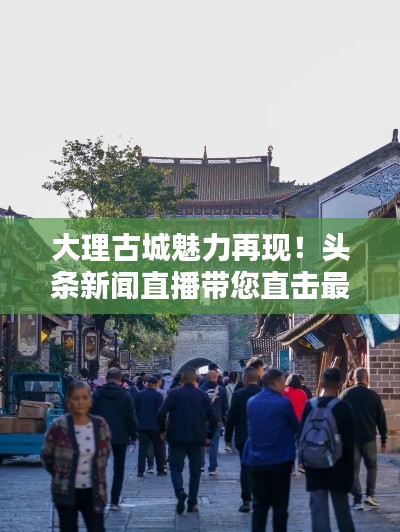 大理古城魅力再現(xiàn)！頭條新聞直播帶您直擊最新動態(tài)