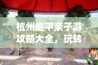 杭州臨平親子游攻略大全，玩轉親子游，盡享美好時光！