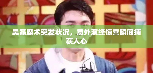 吳磊魔術(shù)突發(fā)狀況，意外演繹驚喜瞬間捕獲人心
