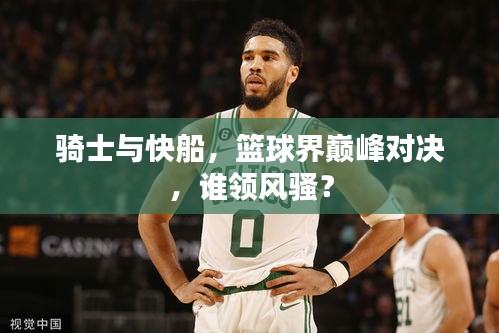 騎士與快船，籃球界巔峰對決，誰領(lǐng)風(fēng)騷？