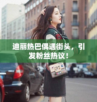 迪麗熱巴偶遇街頭，引發(fā)粉絲熱議！