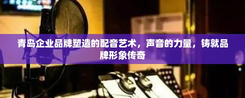 青島企業(yè)品牌塑造的配音藝術(shù)，聲音的力量，鑄就品牌形象傳奇