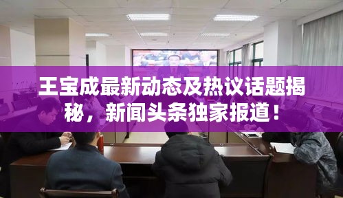 王寶成最新動(dòng)態(tài)及熱議話題揭秘，新聞?lì)^條獨(dú)家報(bào)道！
