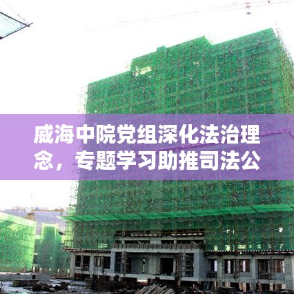 威海中院黨組深化法治理念，專題學習助推司法公正新篇章