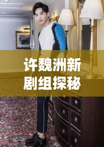 許魏洲新劇組探秘，傳聞揭秘，最新動態(tài)一網(wǎng)打盡！